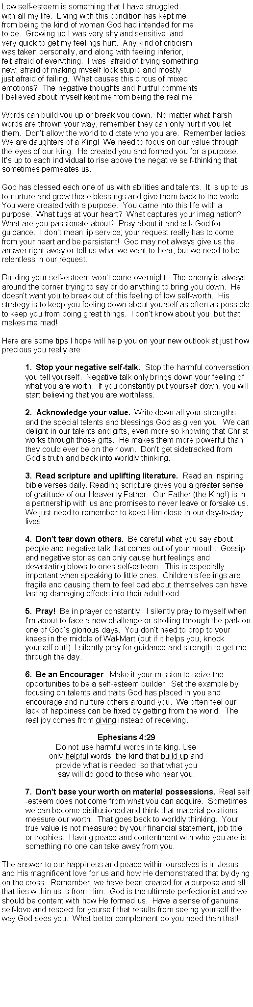 Text Box: Low self-esteem is something that I have struggled with all my life.  Living with this condition has kept me from being the kind of woman God had intended for meto be.  Growing up I was very shy and sensitive  andvery quick to get my feelings hurt.  Any kind of criticismwas taken personally, and along with feeling inferior, I felt afraid of everything.  I was  afraid of trying somethingnew; afraid of making myself look stupid and mostlyjust afraid of failing.  What causes this circus of mixedemotions?  The negative thoughts and hurtful commentsI believed about myself kept me from being the real me.Words can build you up or break you down.  No matter what harsh words are thrown your way, remember they can only hurt if you let them.  Dont allow the world to dictate who you are.  Remember ladies: We are daughters of a King!  We need to focus on our value through the eyes of our King.  He created you and formed you for a purpose.  Its up to each individual to rise above the negative self-thinking that sometimes permeates us.God has blessed each one of us with abilities and talents.  It is up to us to nurture and grow those blessings and give them back to the world.  You were created with a purpose.  You came into this life with a purpose.  What tugs at your heart?  What captures your imagination?  What are you passionate about?  Pray about it and ask God for guidance.  I dont mean lip service; your request really has to come from your heart and be persistent!  God may not always give us the answer right away or tell us what we want to hear, but we need to be relentless in our request.Building your self-esteem wont come overnight.  The enemy is always around the corner trying to say or do anything to bring you down.  He doesnt want you to break out of this feeling of low self-worth.  His strategy is to keep you feeling down about yourself as often as possible to keep you from doing great things.  I dont know about you, but that makes me mad!Here are some tips I hope will help you on your new outlook at just how precious you really are:1.  Stop your negative self-talk.  Stop the harmful conversation you tell yourself.  Negative talk only brings down your feeling of what you are worth.  If you constantly put yourself down, you will start believing that you are worthless.2.  Acknowledge your value.  Write down all your strengths and the special talents and blessings God as given you.  We can delight in our talents and gifts, even more so knowing that Christ works through those gifts.  He makes them more powerful than they could ever be on their own.  Dont get sidetracked from Gods truth and back into worldly thinking.3.  Read scripture and uplifting literature.  Read an inspiring bible verses daily. Reading scripture gives you a greater sense of gratitude of our Heavenly Father.  Our Father (the King!) is in a partnership with us and promises to never leave or forsake us.  We just need to remember to keep Him close in our day-to-day lives.4.  Dont tear down others.  Be careful what you say about people and negative talk that comes out of your mouth.  Gossip and negative stories can only cause hurt feelings and devastating blows to ones self-esteem.  This is especially important when speaking to little ones.  Childrens feelings are fragile and causing them to feel bad about themselves can have lasting damaging effects into their adulthood.5.  Pray!  Be in prayer constantly.  I silently pray to myself when Im about to face a new challenge or strolling through the park on one of Gods glorious days.  You dont need to drop to your knees in the middle of Wal-Mart (but if it helps you, knock yourself out!)  I silently pray for guidance and strength to get me through the day.6.  Be an Encourager.  Make it your mission to seize the opportunities to be a self-esteem builder.  Set the example by focusing on talents and traits God has placed in you and encourage and nurture others around you.  We often feel our lack of happiness can be fixed by getting from the world.  The real joy comes from giving instead of receiving.Ephesians 4:29Do not use harmful words in talking. Use only helpful words, the kind that build up and provide what is needed, so that what you say will do good to those who hear you.7.  Dont base your worth on material possessions.  Real self-esteem does not come from what you can acquire.  Sometimes we can become disillusioned and think that material positions measure our worth.  That goes back to worldly thinking.  Your true value is not measured by your financial statement, job title or trophies.  Having peace and contentment with who you are is something no one can take away from you.The answer to our happiness and peace within ourselves is in Jesus and His magnificent love for us and how He demonstrated that by dying on the cross.  Remember, we have been created for a purpose and all that lies within us is from Him.  God is the ultimate perfectionist and we should be content with how He formed us.  Have a sense of genuine self-love and respect for yourself that results from seeing yourself the way God sees you.  What better complement do you need than that!