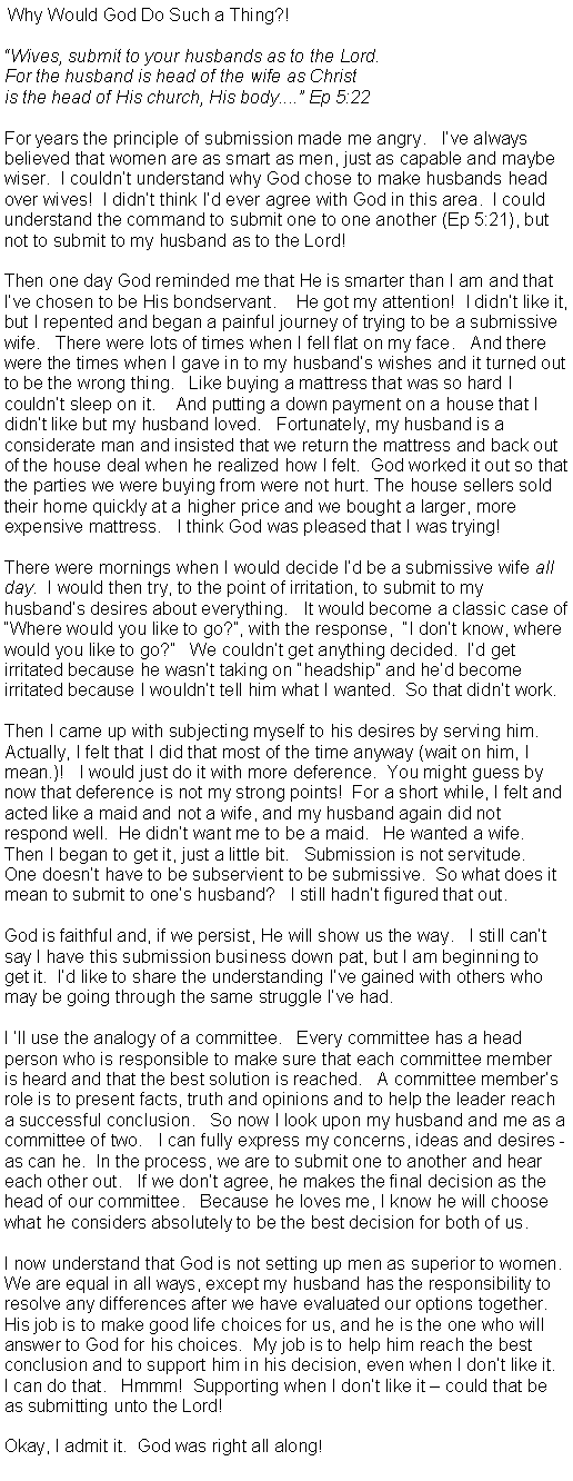 Text Box:  Why Would God Do Such a Thing?! Wives, submit to your husbands as to the Lord.For the husband is head of the wife as Christis the head of His church, His body.... Ep 5:22 For years the principle of submission made me angry.   Ive always believed that women are as smart as men, just as capable and maybe wiser.  I couldnt understand why God chose to make husbands head over wives!  I didnt think Id ever agree with God in this area.  I could understand the command to submit one to one another (Ep 5:21), but not to submit to my husband as to the Lord! Then one day God reminded me that He is smarter than I am and that Ive chosen to be His bondservant.    He got my attention!  I didnt like it, but I repented and began a painful journey of trying to be a submissive wife.   There were lots of times when I fell flat on my face.   And there were the times when I gave in to my husbands wishes and it turned out to be the wrong thing.   Like buying a mattress that was so hard I couldnt sleep on it.    And putting a down payment on a house that I didnt like but my husband loved.   Fortunately, my husband is a considerate man and insisted that we return the mattress and back out of the house deal when he realized how I felt.  God worked it out so that the parties we were buying from were not hurt. The house sellers sold their home quickly at a higher price and we bought a larger, more expensive mattress.   I think God was pleased that I was trying! There were mornings when I would decide Id be a submissive wife all day.  I would then try, to the point of irritation, to submit to my husbands desires about everything.   It would become a classic case of Where would you like to go?, with the response,  I dont know, where would you like to go?   We couldnt get anything decided.  Id get irritated because he wasnt taking on headship and hed become irritated because I wouldnt tell him what I wanted.  So that didnt work. Then I came up with subjecting myself to his desires by serving him.  Actually, I felt that I did that most of the time anyway (wait on him, I mean.)!   I would just do it with more deference.  You might guess by now that deference is not my strong points!  For a short while, I felt and acted like a maid and not a wife, and my husband again did not respond well.  He didnt want me to be a maid.   He wanted a wife.   Then I began to get it, just a little bit.   Submission is not servitude.   One doesnt have to be subservient to be submissive.  So what does it mean to submit to ones husband?   I still hadnt figured that out. God is faithful and, if we persist, He will show us the way.   I still cant say I have this submission business down pat, but I am beginning to get it.  Id like to share the understanding Ive gained with others who may be going through the same struggle Ive had.   I ll use the analogy of a committee.   Every committee has a head person who is responsible to make sure that each committee member is heard and that the best solution is reached.   A committee members role is to present facts, truth and opinions and to help the leader reach a successful conclusion.   So now I look upon my husband and me as a committee of two.   I can fully express my concerns, ideas and desires - as can he.  In the process, we are to submit one to another and hear each other out.   If we dont agree, he makes the final decision as the head of our committee.   Because he loves me, I know he will choose what he considers absolutely to be the best decision for both of us.   I now understand that God is not setting up men as superior to women.  We are equal in all ways, except my husband has the responsibility to resolve any differences after we have evaluated our options together.  His job is to make good life choices for us, and he is the one who will answer to God for his choices.  My job is to help him reach the best conclusion and to support him in his decision, even when I dont like it.   I can do that.   Hmmm!  Supporting when I dont like it  could that be as submitting unto the Lord!  Okay, I admit it.  God was right all along!      