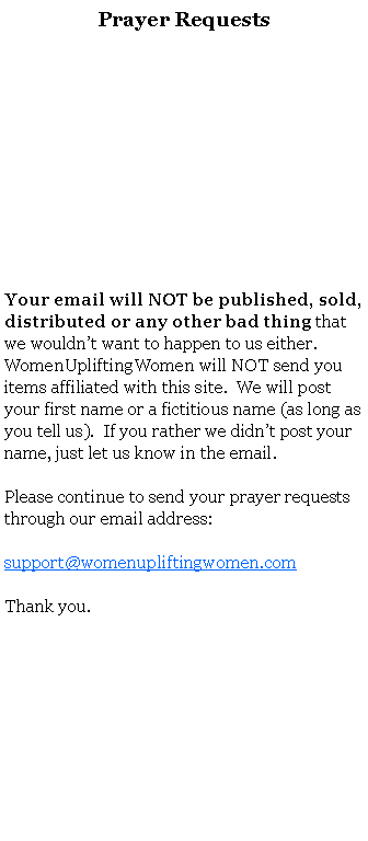 Text Box: Prayer RequestsYour email will NOT be published, sold, distributed or any other bad thing that we wouldnt want to happen to us either.  WomenUpliftingWomen will NOT send you items affiliated with this site.  We will post your first name or a fictitious name (as long as you tell us).  If you rather we didnt post your name, just let us know in the email.   Please continue to send your prayer requests through our email address:support@womenupliftingwomen.comThank you.